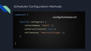 Scheduler Conﬁguration Methods
component {
function configure() {
setCacheName( "Redis" );
setServerFixation( true );
setTimezone( "America/Chicago" );
}
}
/conﬁg/Scheduler.cfc
 