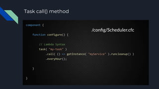 Task call() method
component {
function configure() {
// Lambda Syntax
task( "my-task" )
.call( () => getInstance( "myService" ).runcleanup() )
.everyHour();
}
}
/conﬁg/Scheduler.cfc
 