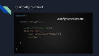 Task call() method
component {
function configure() {
// Object with run() method
task( "my-task" )
.call( getInstance( "MyTask" ) )
.everyDay();
}
}
/conﬁg/Scheduler.cfc
 