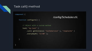Task call() method
component {
function configure() {
// Object with a custom method
task( "my-task" )
.call( getInstance( "CacheService" ), "reapCache" )
.everydayAt( "13:00" );
}
}
/conﬁg/Scheduler.cfc
 