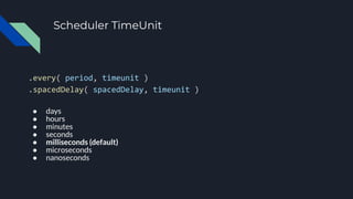 Scheduler TimeUnit
.every( period, timeunit )
.spacedDelay( spacedDelay, timeunit )
● days
● hours
● minutes
● seconds
● milliseconds (default)
● microseconds
● nanoseconds
 