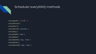 Scheduler everyXXX() methods
.everydayAt( "13:00" )
.everyMinute()
.everyHour()
.everyHourAt( minutes )
.everyDay()
.everyDayAt( time )
.everyWeek()
.everyWeekOn( day, time )
.everyMonth()
.everyMonthOn( day, time )
 