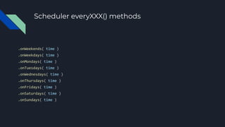 Scheduler everyXXX() methods
.onWeekends( time )
.onWeekdays( time )
.onMondays( time )
.onTuesdays( time )
.onWednesdays( time )
.onThursdays( time )
.onFridays( time )
.onSaturdays( time )
.onSundays( time )
 