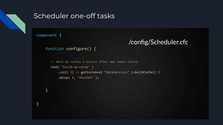 Scheduler one-off tasks
component {
function configure() {
// Warm up caches 1 minute after app comes online
task( "build-up-cache" )
.call( () => getInstance( "DataServices" ).buildCache() )
.delay( 1, "minutes" );
}
}
/conﬁg/Scheduler.cfc
 