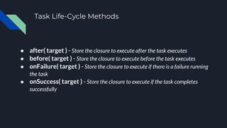 Task Life-Cycle Methods
● after( target ) - Store the closure to execute after the task executes
● before( target ) - Store the closure to execute before the task executes
● onFailure( target ) - Store the closure to execute if there is a failure running
the task
● onSuccess( target ) - Store the closure to execute if the task completes
successfully
 
