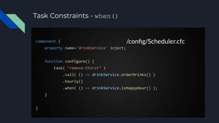 Task Constraints - when()
component {
property name='drinkService' inject;
function configure() {
task( "remove-thirst" )
.call( () => drinkService.orderDrinks() )
.hourly()
.when( () => drinkService.isHappyHour() );
}
}
/conﬁg/Scheduler.cfc
 