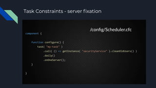 Task Constraints - server ﬁxation
component {
function configure() {
task( "my-task" )
.call( () => getInstance( "securityService" ).cleanOldUsers() )
.daily()
.onOneServer();
}
}
/conﬁg/Scheduler.cfc
 