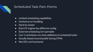 Scheduled Task Pain Points
● Limited scheduling capabilities
● LImited error handling
● Hard to cluster
● Each CF engine has different conﬁg
● External scheduling isn’t portable
● Can ‘t contribute run-time additions to scheduled tasks
● Usually based around public facing CFMs
● Not OO, not functional
 