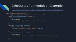 Schedulers For Modules - Example
task( "unleashsdk-refresh-features" )
.call( getInstance( "UnleashSDK@unleashsdk" ), "refreshFeatures" )
.every( variables.refreshInterval, "seconds" )
.before( function() {
if ( log.canDebug() ) {
log.debug( "Starting to fetch new features from Unleash" );
}
} )
.onSuccess( function( task, results ) {
if ( log.canInfo() ) {
log.info( "Successfully refreshed features", results );
}
} )
.onFailure( function( task, exception ) {
if ( log.canError() ) {
log.error( "Exception when running task [unleashsdk-refresh-features]:", exception );
}
} );
https://github.com/coldbox-modules/unleashsdk/blob/main/conﬁg/Scheduler.cfc
 