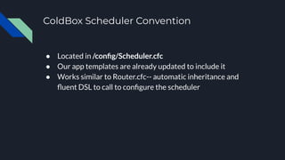 ColdBox Scheduler Convention
● Located in /conﬁg/Scheduler.cfc
● Our app templates are already updated to include it
● Works similar to Router.cfc-- automatic inheritance and
ﬂuent DSL to call to conﬁgure the scheduler
 