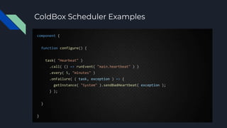 ColdBox Scheduler Examples
component {
function configure() {
task( "Hearbeat" )
.call( () => runEvent( "main.heartbeat" ) )
.every( 5, "minutes" )
.onFailure( ( task, exception ) => {
getInstance( "System" ).sendBadHeartbeat( exception );
} );
}
}
 
