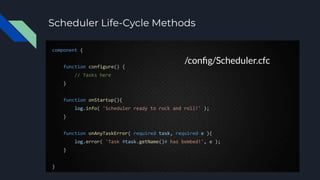 Scheduler Life-Cycle Methods
component {
function configure() {
// Tasks here
}
function onStartup(){
log.info( 'Scheduler ready to rock and roll!' );
}
function onAnyTaskError( required task, required e ){
log.error( 'Task #task.getName()# has bombed!', e );
}
}
/conﬁg/Scheduler.cfc
 