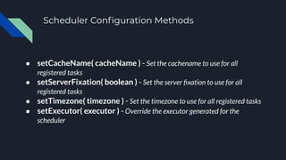 Scheduler Conﬁguration Methods
● setCacheName( cacheName ) - Set the cachename to use for all
registered tasks
● setServerFixation( boolean ) - Set the server ﬁxation to use for all
registered tasks
● setTimezone( timezone ) - Set the timezone to use for all registered tasks
● setExecutor( executor ) - Override the executor generated for the
scheduler
 