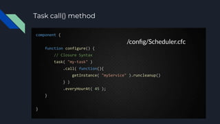 Task call() method
component {
function configure() {
// Closure Syntax
task( "my-task" )
.call( function(){
getInstance( "myService" ).runcleanup()
} )
.everyHourAt( 45 );
}
}
/conﬁg/Scheduler.cfc
 