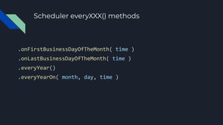 Scheduler everyXXX() methods
.onFirstBusinessDayOfTheMonth( time )
.onLastBusinessDayOfTheMonth( time )
.everyYear()
.everyYearOn( month, day, time )
 