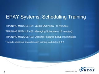 EPAY Systems: Scheduling Training
TRAINING MODULE 401: Quick Overview (15 minutes)
TRAINING MODULE 402: Managing Schedules (15 minutes)
TRAINING MODULE 403: Optional Features Setup (15 minutes)
* Include additional time after each training module for Q & A

1

Internal Use Only

 