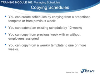 TRAINING MODULE 402: Managing Schedules

Copying Schedules

•

You can create schedules by copying from a predefined
template or from previous week:

•
•

You can extend an existing schedule by 12 weeks

•

You can copy from a weekly template to one or more
weeks.

You can copy from previous week with or without
employees assigned

Internal Use Only

 