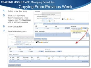TRAINING MODULE 402: Managing Schedules

Copying From Previous Week
4.

Select a new date range

5.

Click on “Fetch Plans
From” dropbox and select
copying from Previous Week
with or without resources

6.

Click Copy button

7.

New Schedule appears

Internal Use Only

 