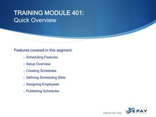 TRAINING MODULE 401:
Quick Overview

Features covered in this segment:
o Scheduling Features
o Setup Overview

o Creating Schedules
o Defining Scheduling Slots
o Assigning Employees
o Publishing Schedules

Internal Use Only

 