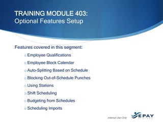 TRAINING MODULE 403:
Optional Features Setup

Features covered in this segment:
o Employee Qualifications
o Employee Block Calendar
o Auto-Splitting Based on Schedule
o Blocking Out-of-Schedule Punches
o Using Stations
o Shift Scheduling

o Budgeting from Schedules
o Scheduling Imports
Internal Use Only

 