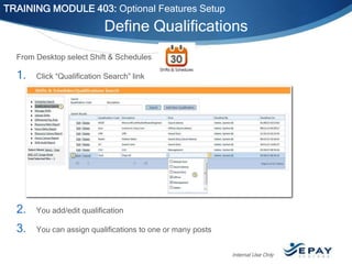 TRAINING MODULE 403: Optional Features Setup

Define Qualifications
From Desktop select Shift & Schedules

1.

Click “Qualification Search” link

2.

You add/edit qualification

3.

You can assign qualifications to one or many posts
Internal Use Only

 