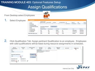 TRAINING MODULE 403: Optional Features Setup

Assign Qualifications
From Desktop select Employees

1.

Select Employee

2.

Click Qualification Tab: Assign pertinent Qualification to an employee. Employees
with valid qualifications will be listed during resource assignments in schedules.

Internal Use Only

 