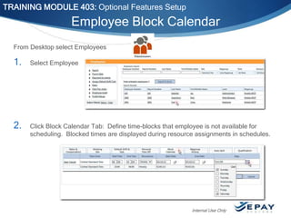 TRAINING MODULE 403: Optional Features Setup

Employee Block Calendar
From Desktop select Employees

1.

Select Employee

2.

Click Block Calendar Tab: Define time-blocks that employee is not available for
scheduling. Blocked times are displayed during resource assignments in schedules.

Internal Use Only

 