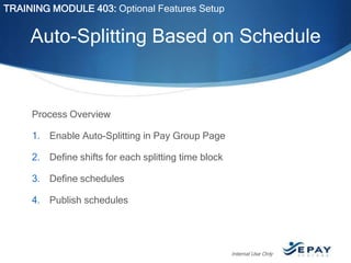 TRAINING MODULE 403: Optional Features Setup

Auto-Splitting Based on Schedule

Process Overview
1. Enable Auto-Splitting in Pay Group Page
2. Define shifts for each splitting time block
3. Define schedules
4. Publish schedules

Internal Use Only

 