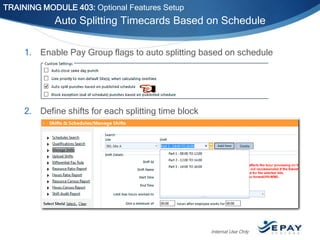 TRAINING MODULE 403: Optional Features Setup

Auto Splitting Timecards Based on Schedule
1. Enable Pay Group flags to auto splitting based on schedule

2. Define shifts for each splitting time block

Internal Use Only

 