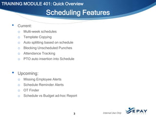 TRAINING MODULE 401: Quick Overview

Scheduling Features
•

Current:
o Multi-week schedules
o Template Copying
o Auto splitting based on schedule
o Blocking Unscheduled Punches
o Attendance Tracking
o PTO auto insertion into Schedule

•

Upcoming:
o
o
o
o

Missing Employee Alerts
Schedule Reminder Alerts

OT Finder
Schedule vs Budget ad-hoc Report

3

Internal Use Only

 
