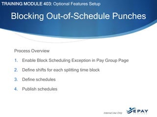TRAINING MODULE 403: Optional Features Setup

Blocking Out-of-Schedule Punches

Process Overview
1. Enable Block Scheduling Exception in Pay Group Page
2. Define shifts for each splitting time block
3. Define schedules
4. Publish schedules

Internal Use Only

 