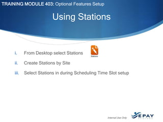 TRAINING MODULE 403: Optional Features Setup

Using Stations

i.

From Desktop select Stations

ii.

Create Stations by Site

iii.

Select Stations in during Scheduling Time Slot setup

Internal Use Only

 