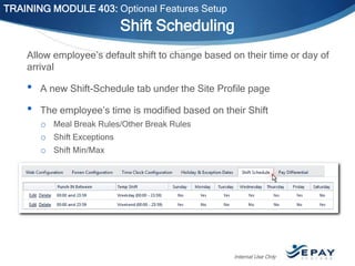 TRAINING MODULE 403: Optional Features Setup

Shift Scheduling
Allow employee’s default shift to change based on their time or day of
arrival

•
•

A new Shift-Schedule tab under the Site Profile page
The employee’s time is modified based on their Shift
o Meal Break Rules/Other Break Rules
o Shift Exceptions
o Shift Min/Max

Internal Use Only

 