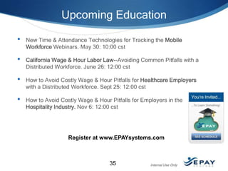Upcoming Education
•

New Time & Attendance Technologies for Tracking the Mobile
Workforce Webinars. May 30: 10:00 cst

•

California Wage & Hour Labor Law--Avoiding Common Pitfalls with a
Distributed Workforce. June 26: 12:00 cst

•

How to Avoid Costly Wage & Hour Pitfalls for Healthcare Employers
with a Distributed Workforce. Sept 25: 12:00 cst

•

How to Avoid Costly Wage & Hour Pitfalls for Employers in the
Hospitality Industry. Nov 6: 12:00 cst

Register at www.EPAYsystems.com

35

Internal Use Only

 