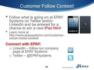 Customer Follow Contest!

• Follow what is going on at EPAY
•

Systems on Twitter and/or
LinkedIn and be entered for a
chance to win a new iPad Mini!

Learn more at
http://www.epaysystems.com/customersocial-media-contest/

Connect with EPAY:
o LinkedIn – follow our company
page at EPAY Systems
o Twitter -- @EPAYsystems

36

Internal Use Only

 