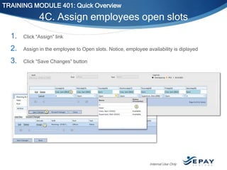 TRAINING MODULE 401: Quick Overview

4C. Assign employees open slots
1.

Click “Assign” link

2.

Assign in the employee to Open slots. Notice, employee availability is diplayed

3.

Click “Save Changes” button

Internal Use Only

 