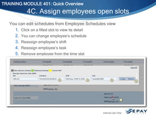 TRAINING MODULE 401: Quick Overview

4C. Assign employees open slots
You can edit schedules from Employee Schedules view
1. Click on a filled slot to view its detail
2. You can change employee’s schedule
3. Reassign employee’s shift
4. Reassign employee’s task
5. Remove employee from the time slot

Internal Use Only

 