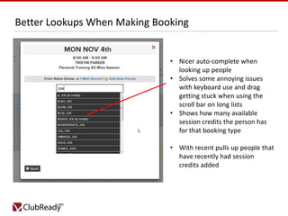 Better Lookups When Making Booking

• Nicer auto-complete when
looking up people
• Solves some annoying issues
with keyboard use and drag
getting stuck when using the
scroll bar on long lists
• Shows how many available
session credits the person has
for that booking type
• With recent pulls up people that
have recently had session
credits added

 
