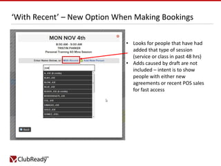 ‘With Recent’ – New Option When Making Bookings
• Looks for people that have had
added that type of session
(service or class in past 48 hrs)
• Adds caused by draft are not
included – intent is to show
people with either new
agreements or recent POS sales
for fast access

 