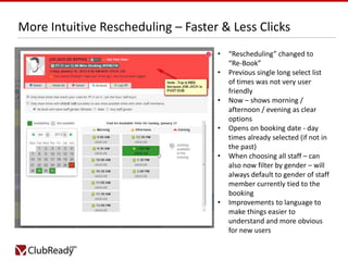 More Intuitive Rescheduling – Faster & Less Clicks
•
•

•
•
•

•

“Rescheduling” changed to
“Re-Book”
Previous single long select list
of times was not very user
friendly
Now – shows morning /
afternoon / evening as clear
options
Opens on booking date - day
times already selected (if not in
the past)
When choosing all staff – can
also now filter by gender – will
always default to gender of staff
member currently tied to the
booking
Improvements to language to
make things easier to
understand and more obvious
for new users

 