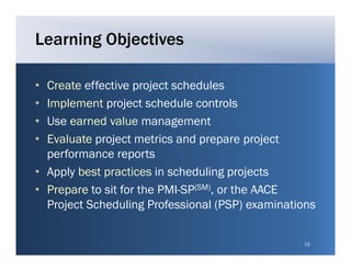 Learning Objectives

• Create effective project schedules
• Implement project schedule controls
• Use
  U earned value management
             d l           g     t
• Evaluate project metrics and prepare project
  performance reports
• Apply best practices in scheduling projects
• P
  Prepare t sit for the PMI-SP(SM), or the AACE
           to it f th PMI SP           th
  Project Scheduling Professional (PSP) examinations


                                                 12
 