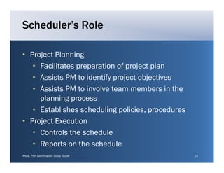 Scheduler’s Role

• Project Planning
   • Facilitates preparation of project plan
   • A i t PM to identify project objectives
     Assists      t id tif     j t bj ti
   • Assists PM to involve team members in the
     planning process
   • Establishes scheduling policies, procedures
• P j tE
  Project Execution
                ti
   • Controls the schedule
   • Reports on the schedule
AACE: PSP Certification Study Guide                14
 