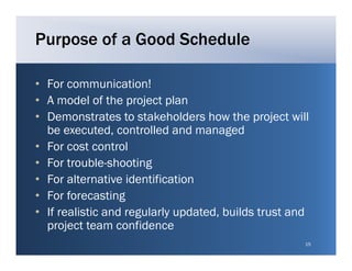 Purpose of a Good Schedule

• For communication!
• A model of the project plan
• Demonstrates to stakeholders how the project will
  be executed, controlled and managed
• For cost control
• For trouble-shooting
• For alternative identification
• For forecasting
• If realistic and regularly updated, builds trust and
  project team confidence
                     f
                                                     15
 