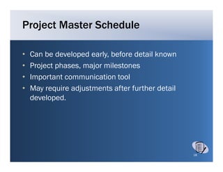 Project Master Schedule

•   Can be developed early before detail known
                      early,
•   Project phases, major milestones
•   Important communication tool
    I     t t          i ti t l
•   May require adjustments after further detail
    developed.
    developed




                                                   18
 