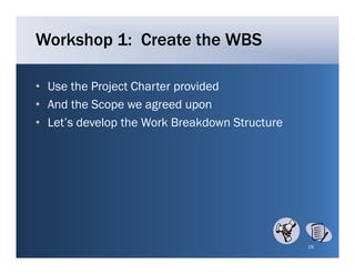 Workshop 1: Create the WBS

• Use the Project Charter provided
• And the Scope we agreed upon
• L t’ develop the W k B kd
  Let’s d l th Work Breakdown Structure
                                   St t




                                          19
 