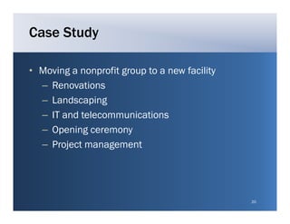 Case Study

• Moving a nonprofit group to a new facility
  – Renovations
  – L d
    Landscaping
              i g
  – IT and telecommunications
  – O
    Opening ceremony
         i
  – Project management




                                               20
 