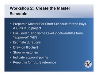 Workshop 2: Create the Master
Schedule

• Prepare a Master Bar Chart Schedule for the Boys
  & Girls Club project
• Use Level 1 and some Level 2 deliverables from
  “approved” WBS
• Estimate durations
• Draw on flipchart
• Show milestones
• Indicate approval points
• Keep this for future reference
                                                 21
 