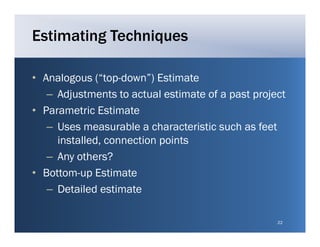 Estimating Techniques

• Analogous (“top down”) Estimate
              ( top-down )
   – Adjustments to actual estimate of a past project
• P
  Parametric E ti t
          t i Estimate
   – Uses measurable a characteristic such as feet
     installed,
     installed connection points
   – Any others?
• B tt
  Bottom-up E ti t
              Estimate
   – Detailed estimate

                                                   22
 