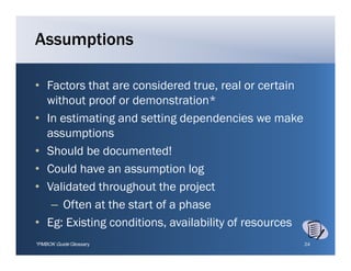 Assumptions

• Factors that are considered true, real or certain
                                true
  without proof or demonstration*
• In estimating and setting dependencies we make
  assumptions
• Should be documented!
• Could have an assumption log
• Validated throughout the project
   – Often at the start of a phase
• Eg: Existing conditions, availability of resources
               conditions
*PMBOK Guide Glossary                                  24
 