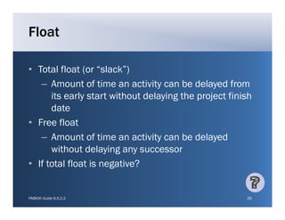 Float

• Total float (or “slack”)
                    slack )
   – Amount of time an activity can be delayed from
      its early start without delaying the project finish
      date
• Free float
   – Amount of time an activity can be delayed
      without delaying any successor
• If total float is negative?


PMBOK Guide 6.5.2.2                                    26
 